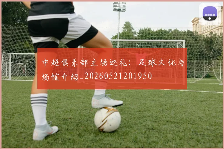 中超俱乐部主场巡礼：足球文化与场馆介绍_20260521201950
