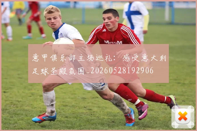 意甲俱乐部主场巡礼：感受意大利足球圣殿氛围_20260528192906