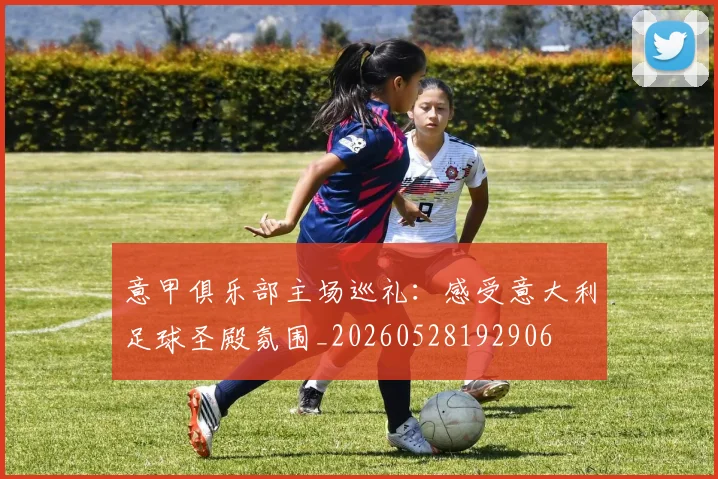 意甲俱乐部主场巡礼:感受意大利足球圣殿氛围_20260528192906